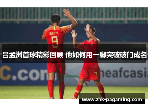 吕孟洲首球精彩回顾 他如何用一脚突破破门成名