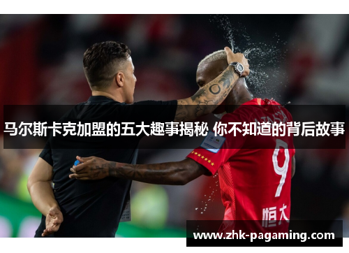 马尔斯卡克加盟的五大趣事揭秘 你不知道的背后故事