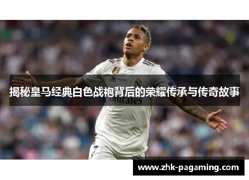 揭秘皇马经典白色战袍背后的荣耀传承与传奇故事