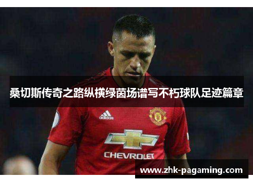 桑切斯传奇之路纵横绿茵场谱写不朽球队足迹篇章