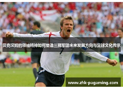 贝克汉姆的领袖精神如何塑造三狮军团未来发展方向与足球文化传承 贝克汉姆的领袖精神如何塑造三狮军团未来发展方向与足球文化传承