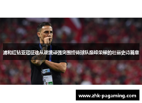 浦和红钻亚冠征途从逆境顽强突围终铸球队巅峰荣耀的壮丽史诗篇章