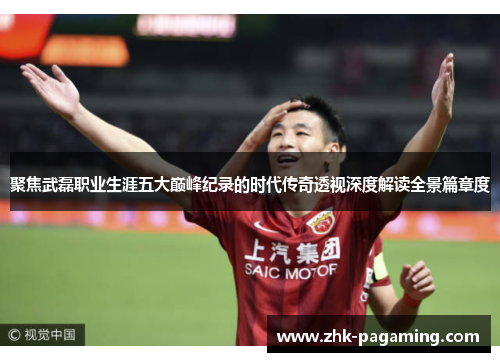 聚焦武磊职业生涯五大巅峰纪录的时代传奇透视深度解读全景篇章度