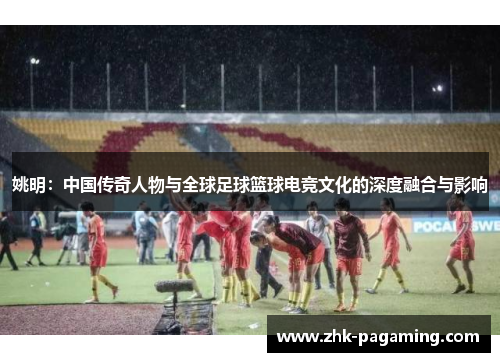 姚明：中国传奇人物与全球足球篮球电竞文化的深度融合与影响