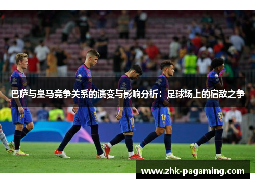 巴萨与皇马竞争关系的演变与影响分析：足球场上的宿敌之争