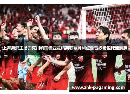 上海海港主场力克川崎前锋亚冠精英联赛胜利点燃晋级希望球迷沸腾
