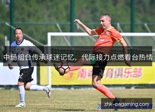 中场组合传承球迷记忆,代际接力点燃看台热情 中场组合传承球迷记忆,代际接力点燃看台热情